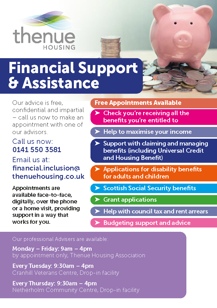 Financial Support & Assistance: Get FREE Advice Today!  Here at Thenue, our professional advisers are ready to support you with many of your financial needs.  Our advice is free, confidential and impartial.   - Check you're receiving all the benefits you're entitled to - Help to maximise your income - Support with claiming and managing benefits (incl Universal Credit & Housing Benefit) - Applications for disability benefits for adults & children - Scottish Social Security benefit support - Grant Applications - Help with Council Tax & Rent Arrears - Budgeting support & advice  Call Now: 0141 550 3581 Email us: financial.inclusion@thenuehousing.co.uk  Appointments are available face-to-face, digitally, over the phone or at home!  Providing support in a way that works for you.  Our professional advisers are available:  By Appointment: Monday - Friday: 9am to 4pm  Cranhill Veterans Centre - Drop in Tuesday: 9:30am to 4pm  Netherholm Community Hall Drop in Thursday: 9:30am - 4pm  Don't hesitate to get in contact today!